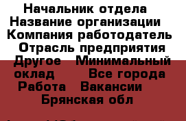 Начальник отдела › Название организации ­ Компания-работодатель › Отрасль предприятия ­ Другое › Минимальный оклад ­ 1 - Все города Работа » Вакансии   . Брянская обл.